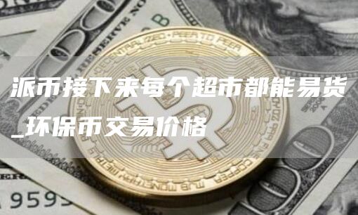 派币接下来每个超市都能易货_环保币交易价格