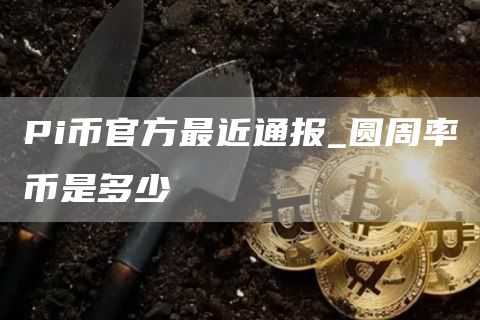 Pi币官方最近通报_圆周率币是多少