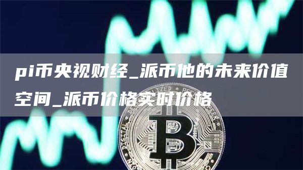 pi币央视财经_派币他的未来价值空间_派币价格实时价格