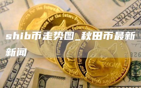 shib币走势图_秋田币最新新闻