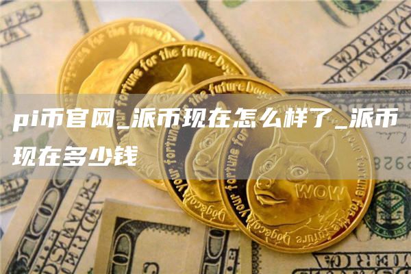 pi币官网_派币现在怎么样了_派币现在多少钱
