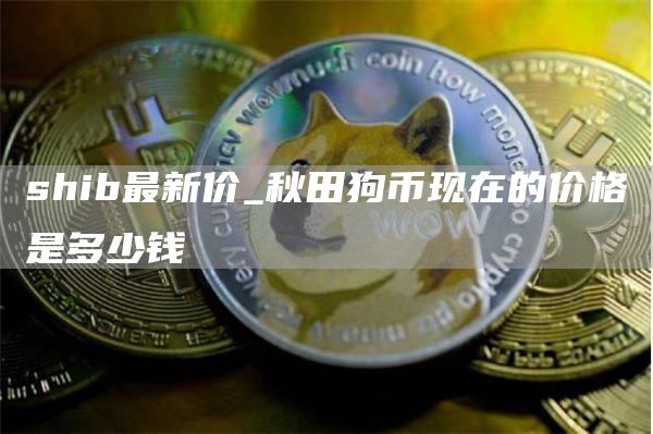shib最新价_秋田狗币现在的价格是多少钱