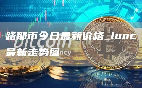 路那币今日最新价格_lunc最新走势图