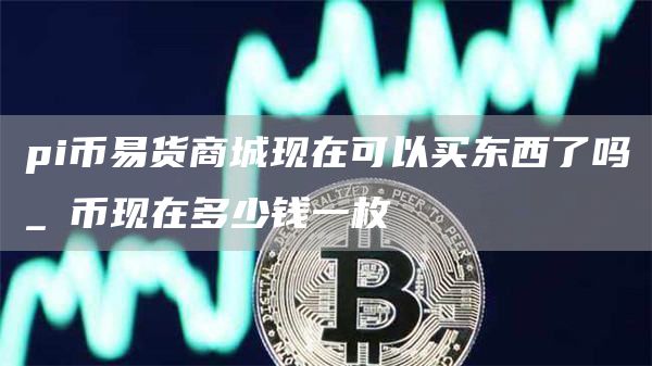 pi币易货商城现在可以买东西了吗_π币现在多少钱一枚