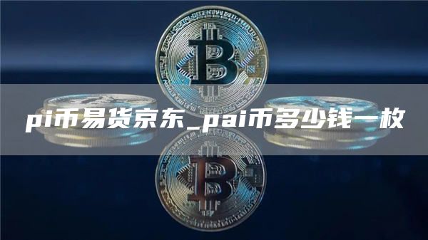 pi币易货京东_pai币多少钱一枚
