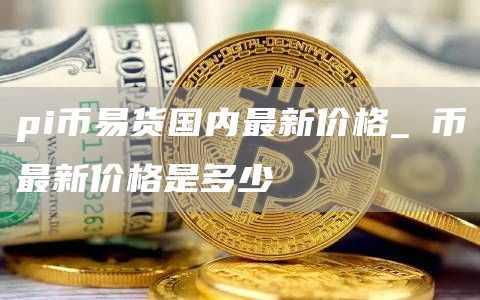 pi币易货国内最新价格_π币最新价格是多少