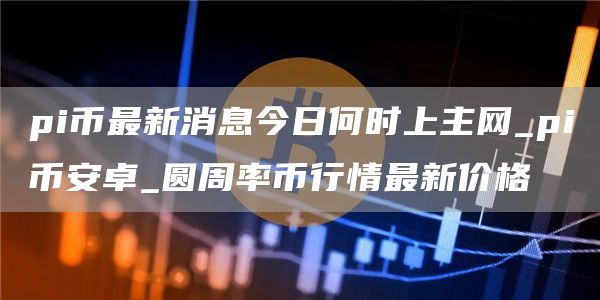 pi币最新消息今日何时上主网_pi火必卓_圆周率币行情最新价格