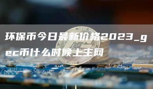 环保币今日最新价格2023_gc币什么时候上主网