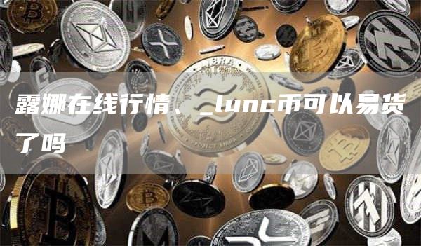 露娜在线行情、_lunc币可以易货了吗