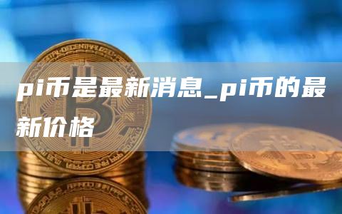 pi币是最新消息_pi币的最新价格