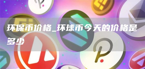 环保币价格_环球币今天的价格是多少