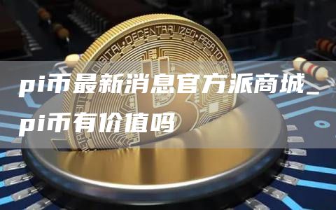 pi币最新消息官方派商城_pi币有价值吗