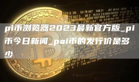 pi币浏览器2023最新官方版_pi币今日新闻_pai币的发行价是多少