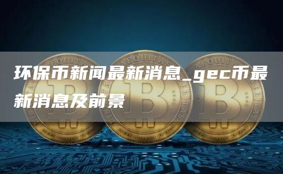 环保币新闻最新消息_gc币最新消息及前景