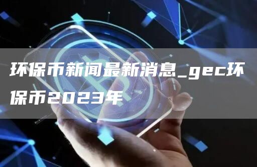 环保币新闻最新消息_gc环保币2023年