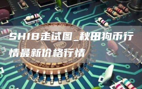 SHIB走试图_秋田狗币行情最新价格行情