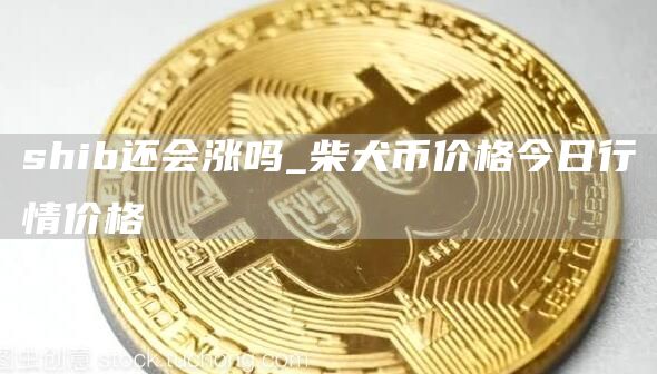 shib还会涨吗_柴犬币价格今日行情价格
