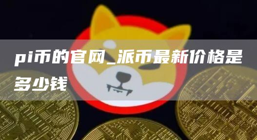 pi币的官网_派币最新价格是多少钱