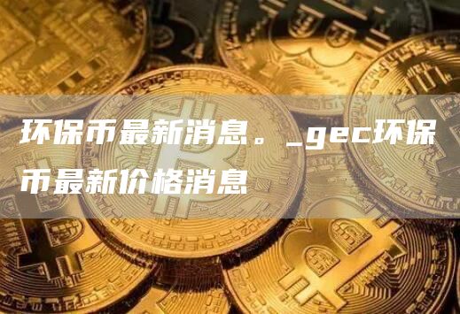 环保币最新消息。_gc环保币最新价格消息