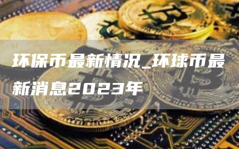 环保币最新情况_环球币最新消息2023年