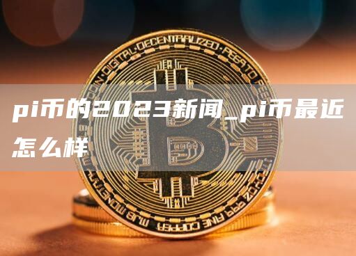 pi币的2023新闻_pi币最近怎么样