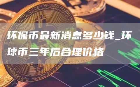环保币最新消息多少钱_环球币三年后合理价格