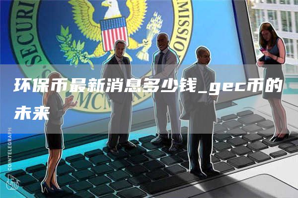 环保币最新消息多少钱_gc币的未来