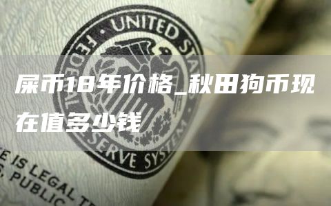屎币18年价格_秋田狗币现在值多少钱