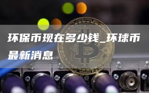 环保币现在多少钱_环球币最新消息