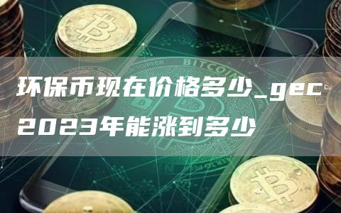 环保币现在价格多少_gc2023年能涨到多少