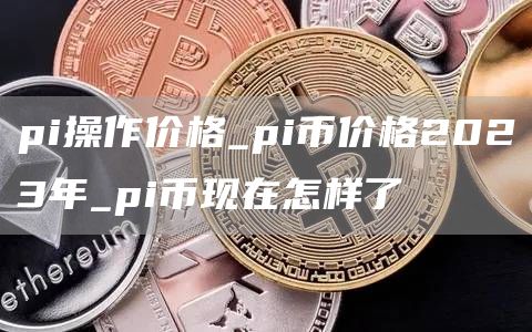 pi操作价格_pi币价格2023年_pi币现在怎样了