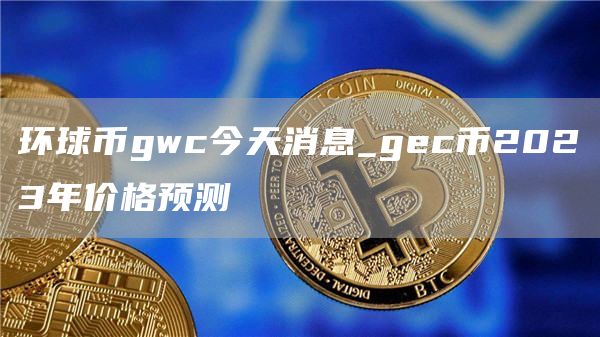 环球币gwc今天消息_gc币2023年价格预测