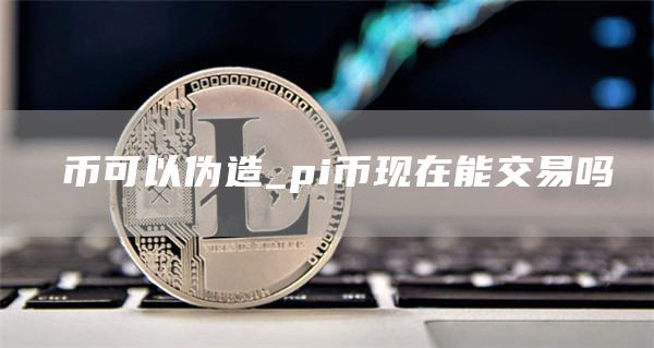 π币可以伪造_pi币现在能交易吗