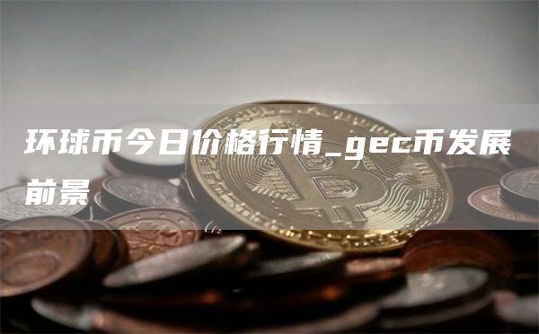 环球币今日价格行情_gc币发展前景