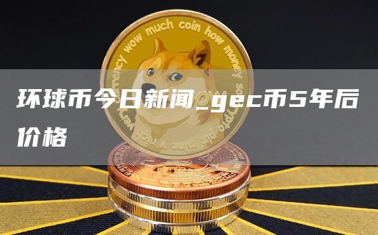 环球币今日新闻_gc币5年后价格