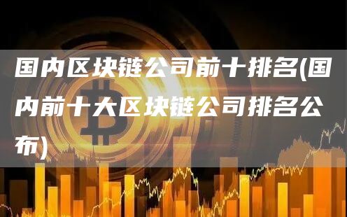 国内区块链公司前十排名 - 国内前十大区块链公司排名公布2024.2