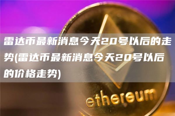 雷达币最新消息今天20号以后的走势 - 雷达币最新消息今天20号以后的价格走势