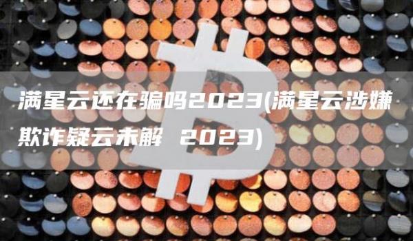 满星云还在骗吗2023 - 满星云涉嫌欺诈疑云未解 2023