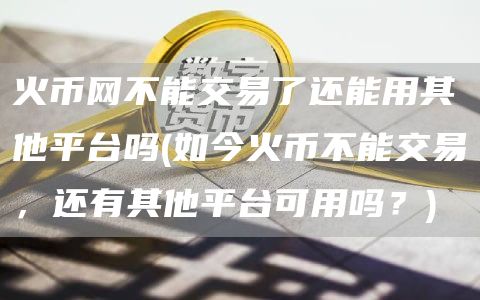 火币网不能交易了还能用其他平台吗 - 如今火币不能交易，还有其他平台可用吗？