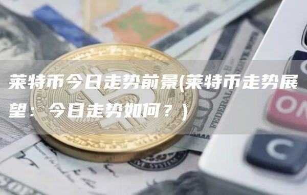 莱特币今日走势前景 - 莱特币走势展望：今日走势如何？