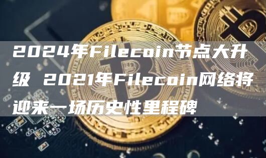 2024年Filcoin节点大升级 2021年Filcoin网络将迎来一场历史性里程碑