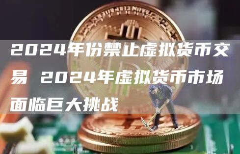 2024年份禁止虚拟货币交易 2024年虚拟货币市场面临巨大挑战
