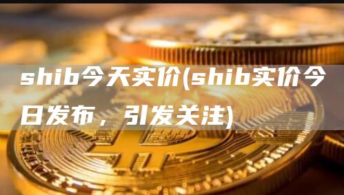 shib今天实价 - shib实价今日发布，引发关注