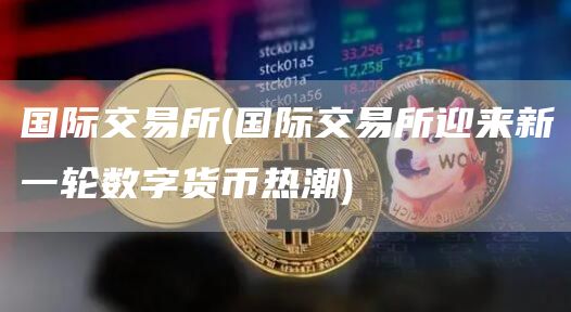国际交易所 - 国际交易所迎来新一轮数字货币热潮