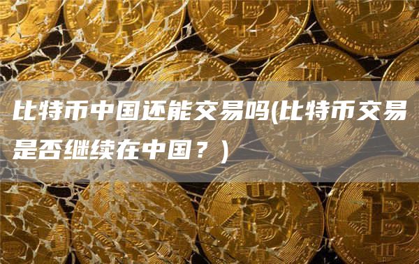 比特币中国还能交易吗 - 比特币交易是否继续在中国？