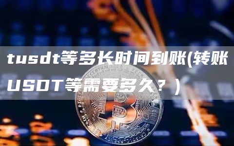 tusdt等多长时间到账 - 转账USDT等需要多久？