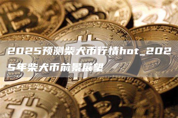 2025预测柴犬币行情hot_2025年柴犬币前景展望