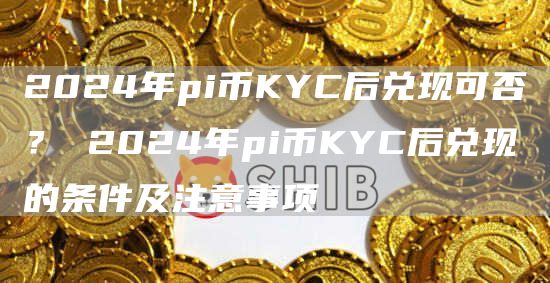 2024年pi币KYC后兑现可否？ 2024年pi币KYC后兑现的条件及注意事项