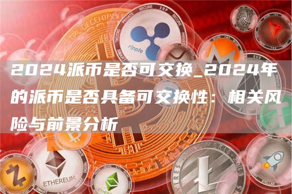 2024派币是否可交换_2024年的派币是否具备可交换性：相关风险与前景分析