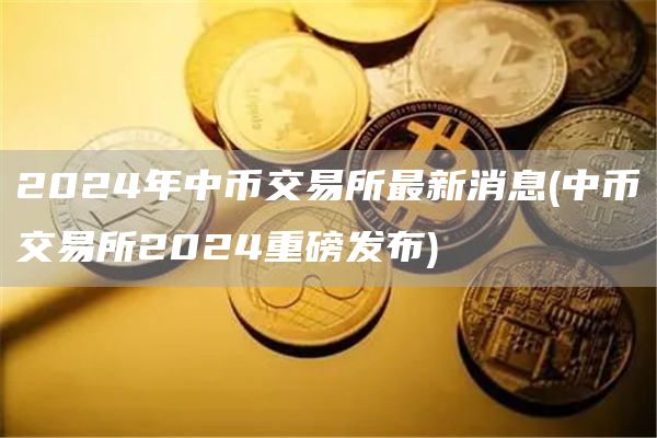 2024年中币交易所最新消息 - 中币交易所2024重磅发布
